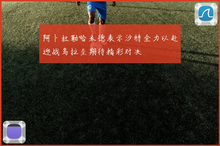 阿卜杜勒哈米德表示沙特全力以赴迎战乌拉圭期待精彩对决
