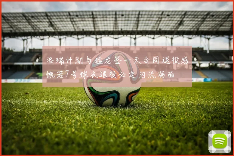 洛瑞计划与猛龙签一天合同退役感慨若7号球衣退役必定泪流满面