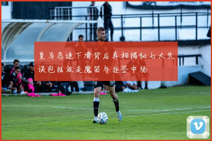 皇马急速下滑背后真相揭秘七大失误包括放走魔笛与拒签中场