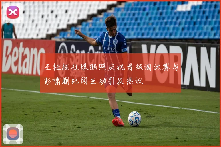 王钰栋社媒晒照庆祝晋级淘汰赛与彭啸蒯纪闻互动引发热议