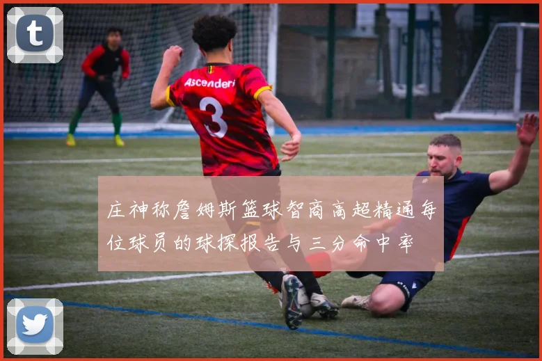 庄神称詹姆斯篮球智商高超精通每位球员的球探报告与三分命中率