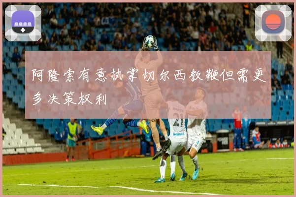 阿隆索有意执掌切尔西教鞭但需更多决策权利