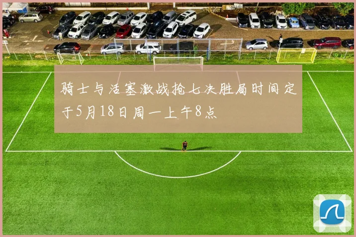 骑士与活塞激战抢七决胜局时间定于5月18日周一上午8点