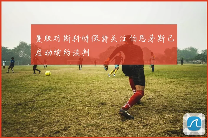 曼联对斯科特保持关注伯恩茅斯已启动续约谈判