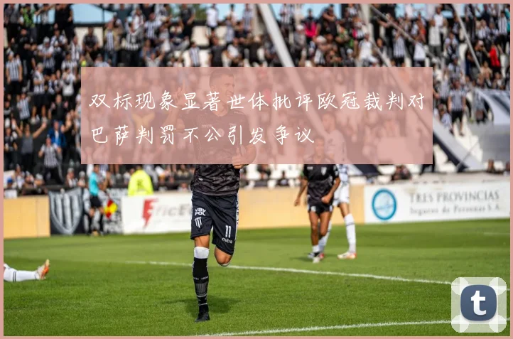 双标现象显著世体批评欧冠裁判对巴萨判罚不公引发争议