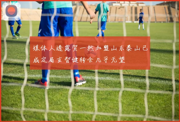 媒体人透露贺一然加盟山东泰山已成定局玄智健转会几乎无望