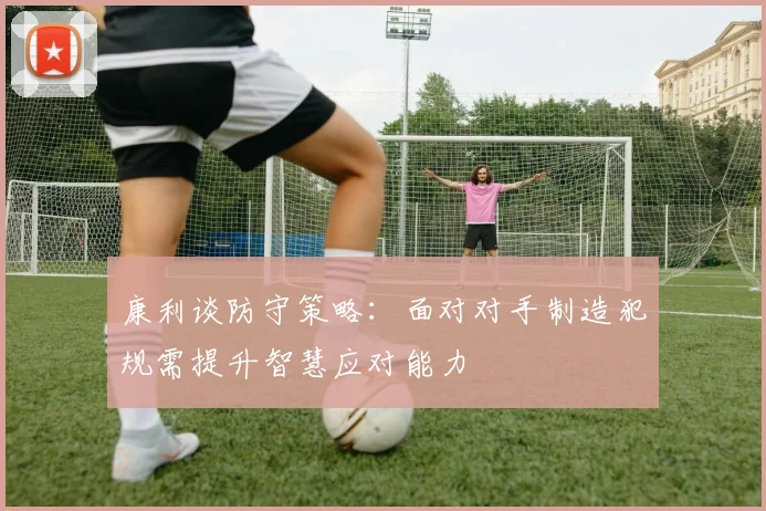 康利谈防守策略：面对对手制造犯规需提升智慧应对能力