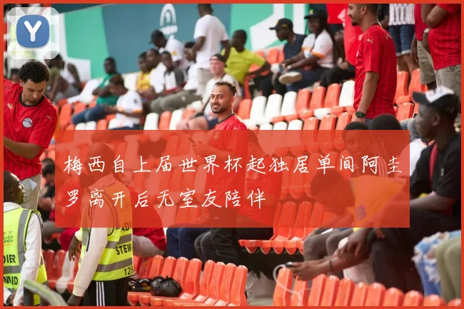 梅西自上届世界杯起独居单间阿圭罗离开后无室友陪伴