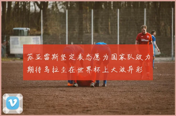 苏亚雷斯坚定表态愿为国家队效力期待乌拉圭在世界杯上大放异彩
