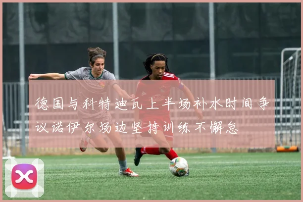 德国与科特迪瓦上半场补水时间争议诺伊尔场边坚持训练不懈怠