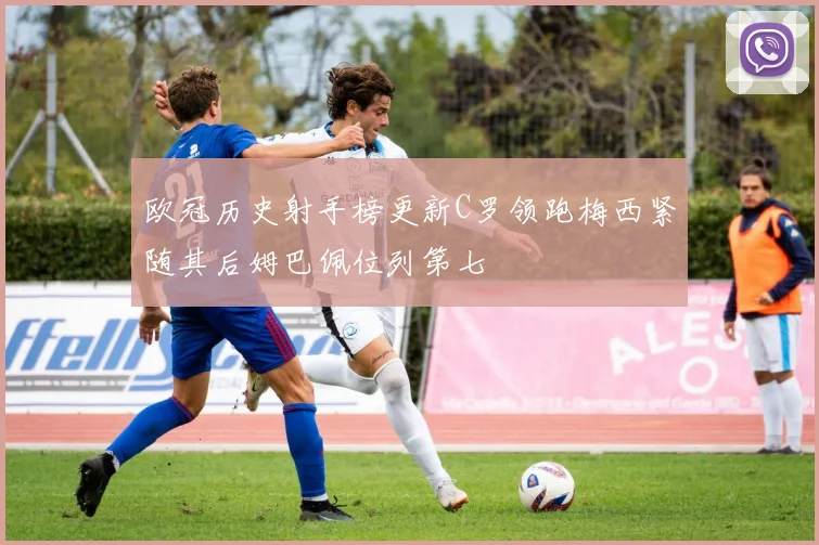 欧冠历史射手榜更新C罗领跑梅西紧随其后姆巴佩位列第七
