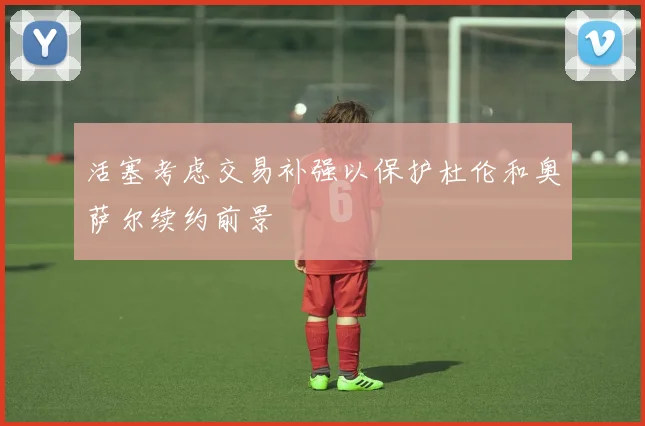 活塞考虑交易补强以保护杜伦和奥萨尔续约前景
