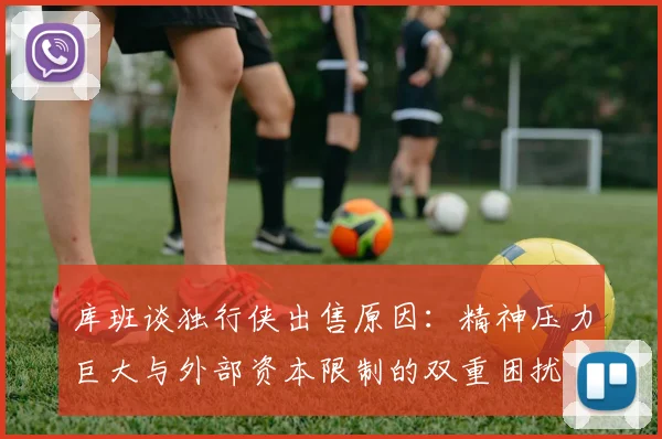 库班谈独行侠出售原因：精神压力巨大与外部资本限制的双重困扰