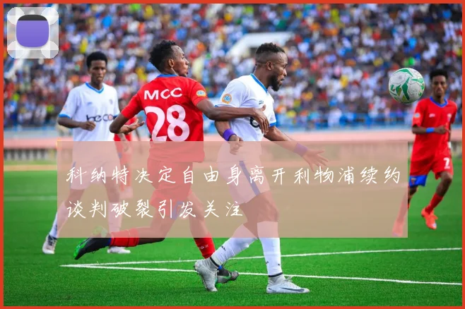 科纳特决定自由身离开利物浦续约谈判破裂引发关注