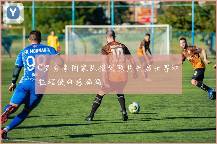 C罗分享国家队报到照片开启世界杯征程使命感满满